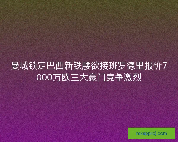 曼城锁定巴西新铁腰欲接班罗德里报价7000万欧三大豪门竞争激烈