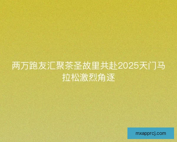 两万跑友汇聚茶圣故里共赴2025天门马拉松激烈角逐