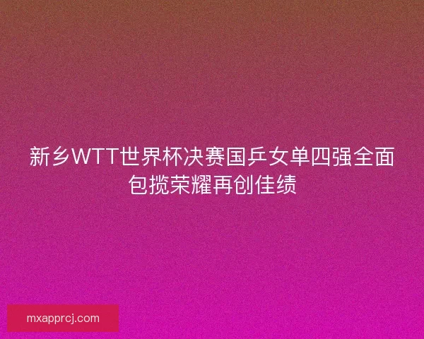 新乡WTT世界杯决赛国乒女单四强全面包揽荣耀再创佳绩
