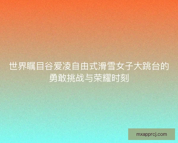 世界瞩目谷爱凌自由式滑雪女子大跳台的勇敢挑战与荣耀时刻