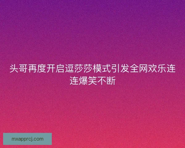 头哥再度开启逗莎莎模式引发全网欢乐连连爆笑不断
