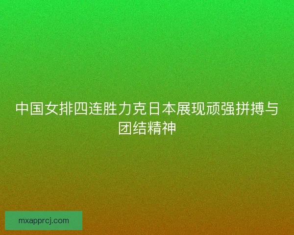 中国女排四连胜力克日本展现顽强拼搏与团结精神