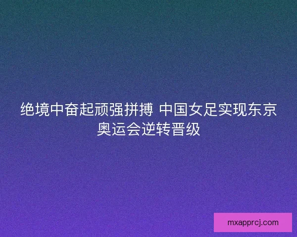 绝境中奋起顽强拼搏 中国女足实现东京奥运会逆转晋级
