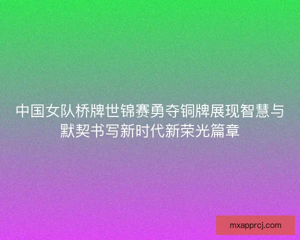 中国女队桥牌世锦赛勇夺铜牌展现智慧与默契书写新时代新荣光篇章