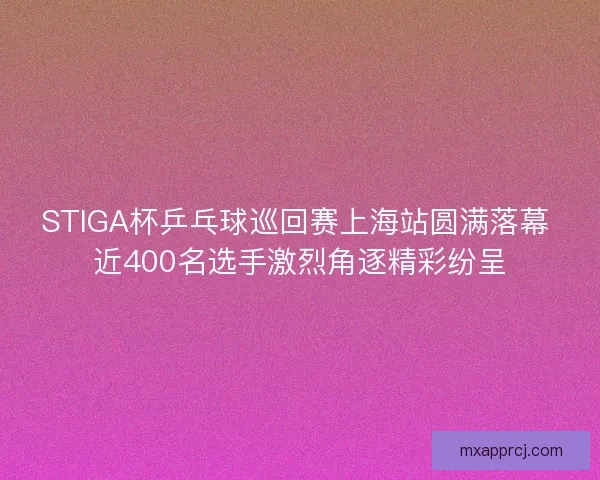 STIGA杯乒乓球巡回赛上海站圆满落幕 近400名选手激烈角逐精彩纷呈